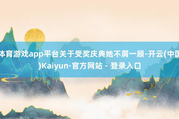 体育游戏app平台关于受奖庆典她不屑一顾-开云(中国)Kaiyun·官方网站 - 登录入口