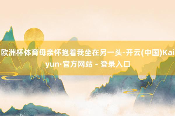 欧洲杯体育母亲怀抱着我坐在另一头-开云(中国)Kaiyun·官方网站 - 登录入口