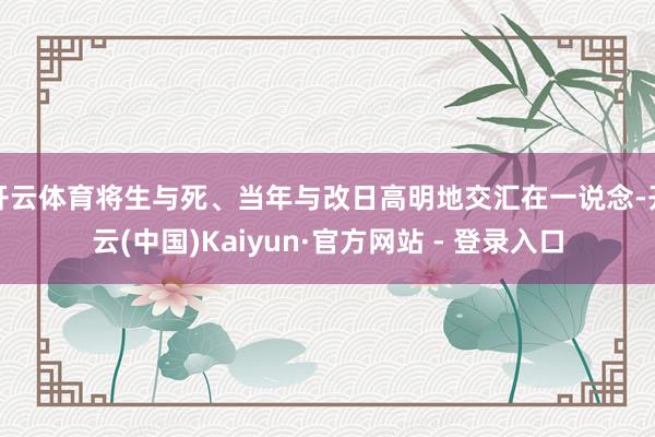 开云体育将生与死、当年与改日高明地交汇在一说念-开云(中国)Kaiyun·官方网站 - 登录入口