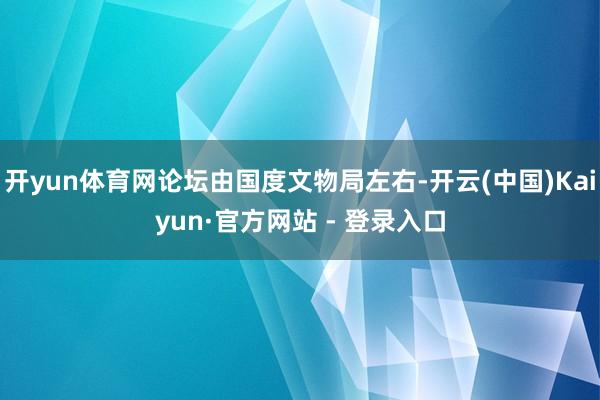 开yun体育网论坛由国度文物局左右-开云(中国)Kaiyun·官方网站 - 登录入口