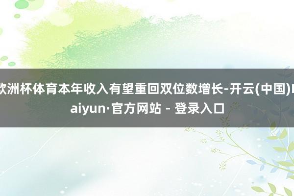 欧洲杯体育本年收入有望重回双位数增长-开云(中国)Kaiyun·官方网站 - 登录入口