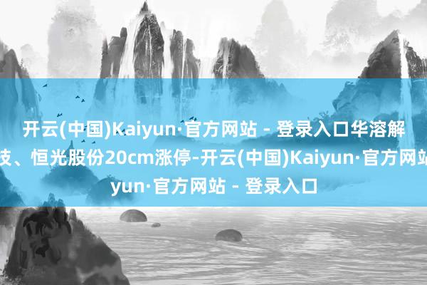 开云(中国)Kaiyun·官方网站 - 登录入口华溶解学、善水科技、恒光股份20cm涨停-开云(中国)Kaiyun·官方网站 - 登录入口