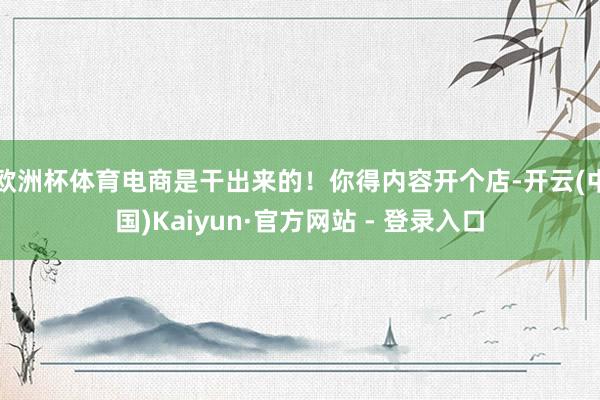 欧洲杯体育电商是干出来的！你得内容开个店-开云(中国)Kaiyun·官方网站 - 登录入口