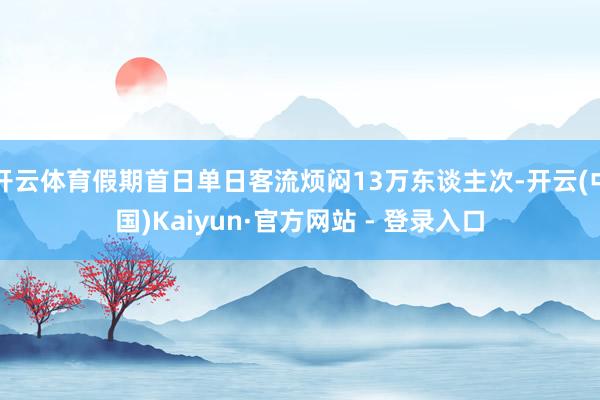 开云体育假期首日单日客流烦闷13万东谈主次-开云(中国)Kaiyun·官方网站 - 登录入口