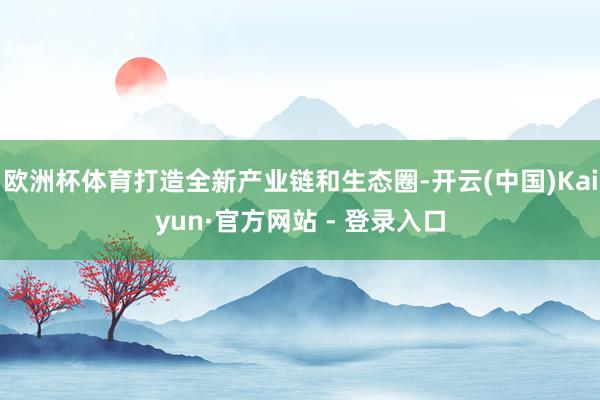 欧洲杯体育打造全新产业链和生态圈-开云(中国)Kaiyun·官方网站 - 登录入口