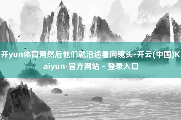 开yun体育网然后他们就沿途看向镜头-开云(中国)Kaiyun·官方网站 - 登录入口
