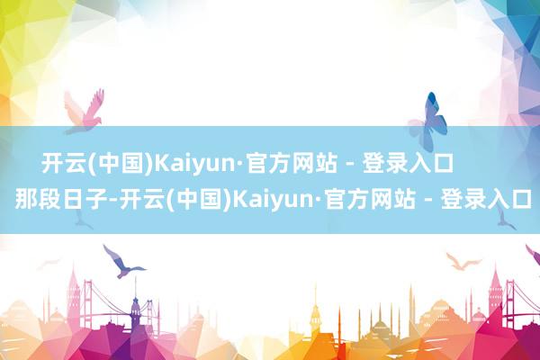 开云(中国)Kaiyun·官方网站 - 登录入口        那段日子-开云(中国)Kaiyun·官方网站 - 登录入口