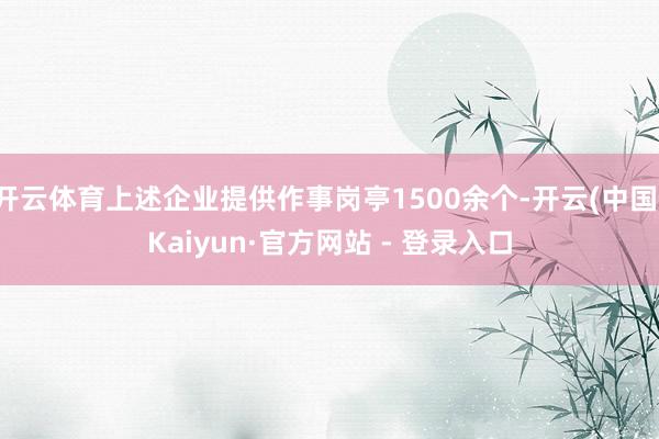 开云体育上述企业提供作事岗亭1500余个-开云(中国)Kaiyun·官方网站 - 登录入口