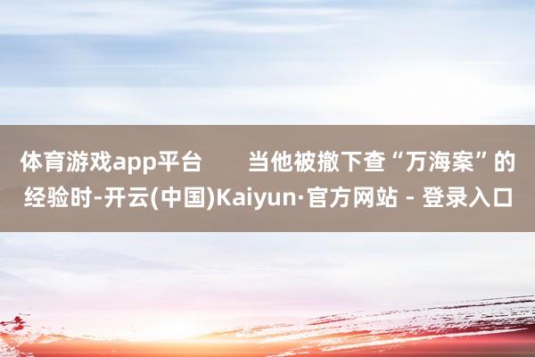 体育游戏app平台       当他被撤下查“万海案”的经验时-开云(中国)Kaiyun·官方网站 - 登录入口