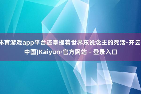 体育游戏app平台还掌捏着世界东说念主的死活-开云(中国)Kaiyun·官方网站 - 登录入口