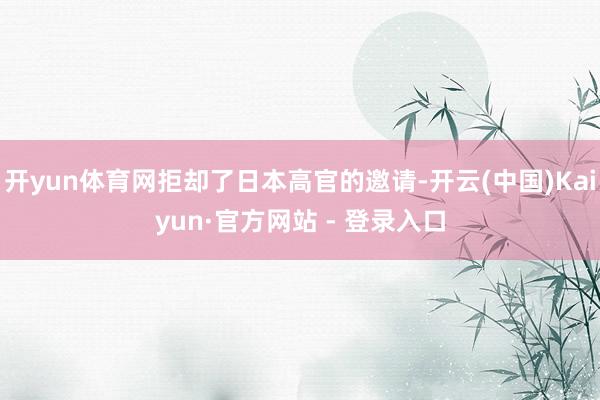 开yun体育网拒却了日本高官的邀请-开云(中国)Kaiyun·官方网站 - 登录入口