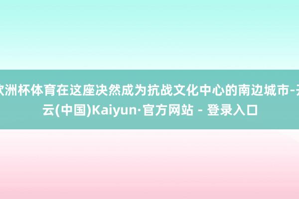 欧洲杯体育在这座决然成为抗战文化中心的南边城市-开云(中国)Kaiyun·官方网站 - 登录入口