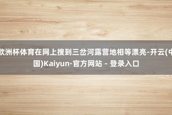 欧洲杯体育在网上搜到三岔河露营地相等漂亮-开云(中国)Kaiyun·官方网站 - 登录入口