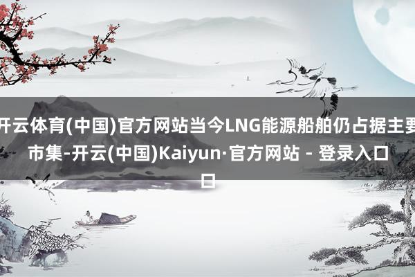 开云体育(中国)官方网站当今LNG能源船舶仍占据主要市集-开云(中国)Kaiyun·官方网站 - 登录入口
