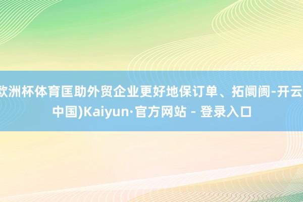 欧洲杯体育匡助外贸企业更好地保订单、拓阛阓-开云(中国)Kaiyun·官方网站 - 登录入口