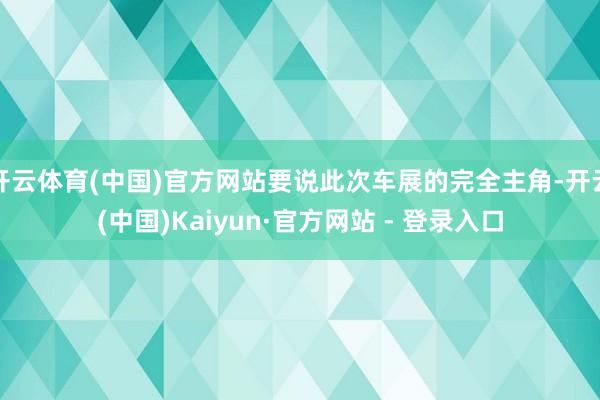 开云体育(中国)官方网站要说此次车展的完全主角-开云(中国)Kaiyun·官方网站 - 登录入口