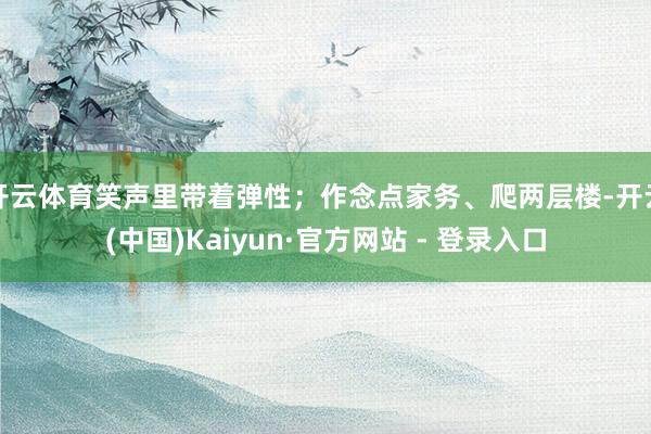 开云体育笑声里带着弹性；作念点家务、爬两层楼-开云(中国)Kaiyun·官方网站 - 登录入口