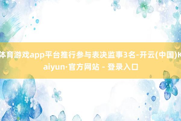 体育游戏app平台推行参与表决监事3名-开云(中国)Kaiyun·官方网站 - 登录入口