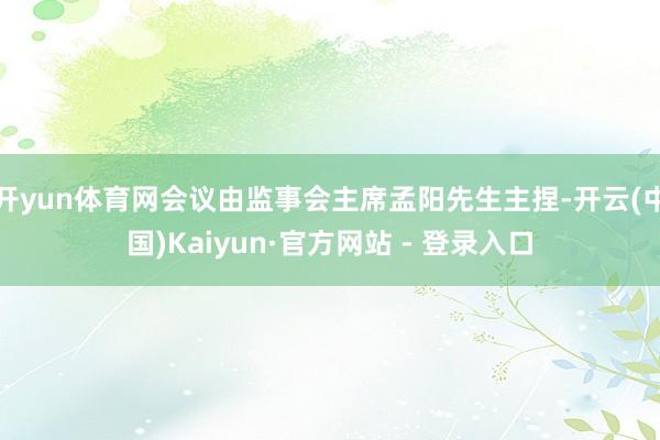 开yun体育网会议由监事会主席孟阳先生主捏-开云(中国)Kaiyun·官方网站 - 登录入口