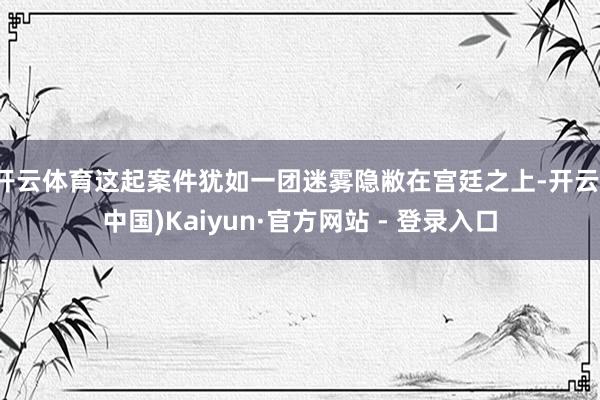 开云体育这起案件犹如一团迷雾隐敝在宫廷之上-开云(中国)Kaiyun·官方网站 - 登录入口
