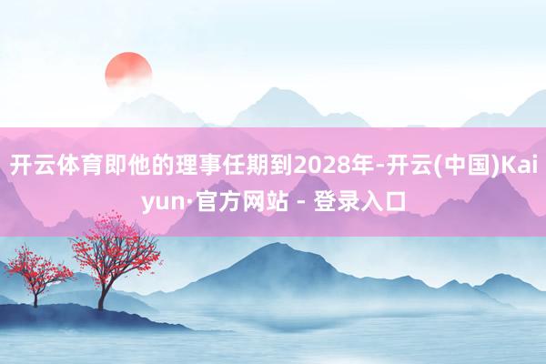 开云体育即他的理事任期到2028年-开云(中国)Kaiyun·官方网站 - 登录入口