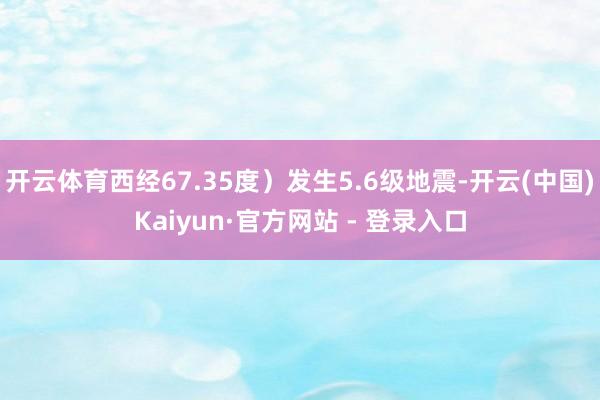 开云体育西经67.35度）发生5.6级地震-开云(中国)Kaiyun·官方网站 - 登录入口