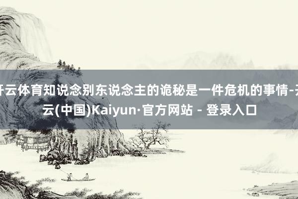 开云体育知说念别东说念主的诡秘是一件危机的事情-开云(中国)Kaiyun·官方网站 - 登录入口