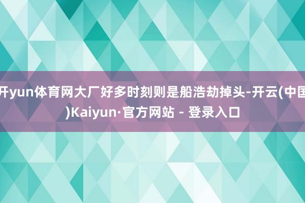 开yun体育网大厂好多时刻则是船浩劫掉头-开云(中国)Kaiyun·官方网站 - 登录入口