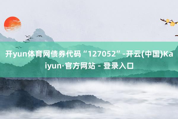 开yun体育网债券代码“127052”-开云(中国)Kaiyun·官方网站 - 登录入口