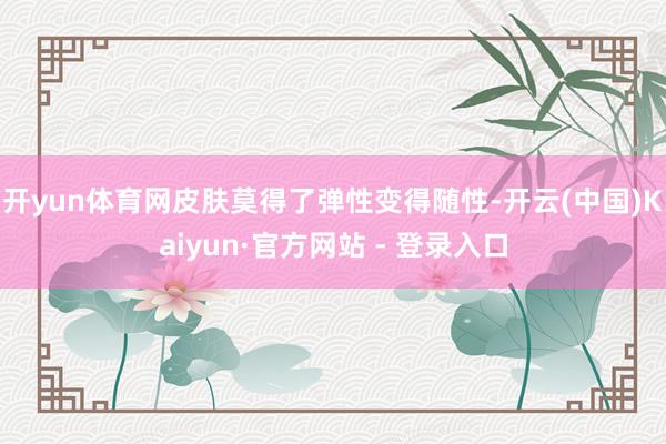 开yun体育网皮肤莫得了弹性变得随性-开云(中国)Kaiyun·官方网站 - 登录入口