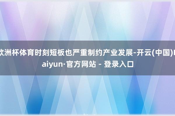 欧洲杯体育时刻短板也严重制约产业发展-开云(中国)Kaiyun·官方网站 - 登录入口