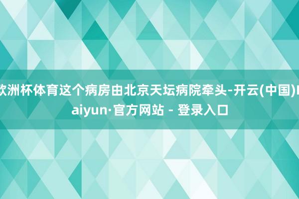 欧洲杯体育这个病房由北京天坛病院牵头-开云(中国)Kaiyun·官方网站 - 登录入口