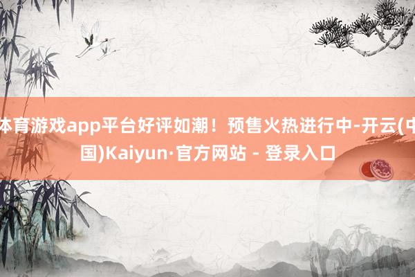 体育游戏app平台好评如潮！预售火热进行中-开云(中国)Kaiyun·官方网站 - 登录入口