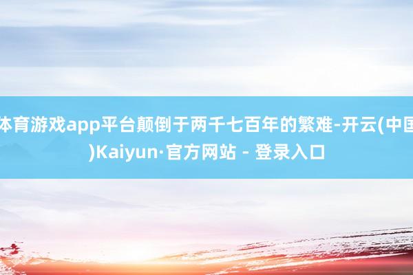 体育游戏app平台颠倒于两千七百年的繁难-开云(中国)Kaiyun·官方网站 - 登录入口