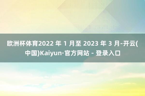 欧洲杯体育2022 年 1 月至 2023 年 3 月-开云(中国)Kaiyun·官方网站 - 登录入口