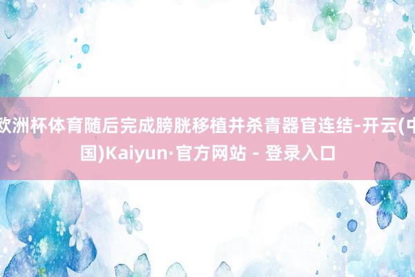 欧洲杯体育随后完成膀胱移植并杀青器官连结-开云(中国)Kaiyun·官方网站 - 登录入口