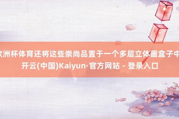 欧洲杯体育还将这些崇尚品置于一个多层立体画盒子中-开云(中国)Kaiyun·官方网站 - 登录入口