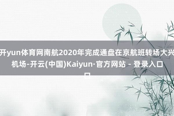 开yun体育网南航2020年完成通盘在京航班转场大兴机场-开云(中国)Kaiyun·官方网站 - 登录入口