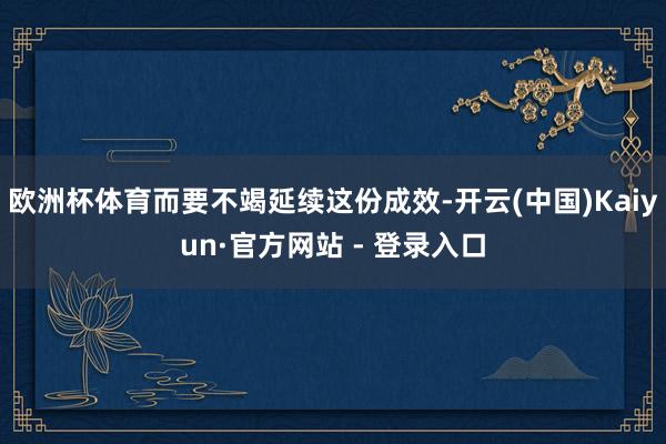 欧洲杯体育而要不竭延续这份成效-开云(中国)Kaiyun·官方网站 - 登录入口