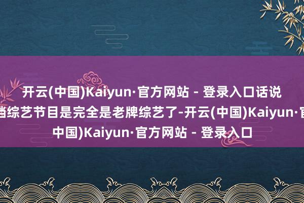 开云(中国)Kaiyun·官方网站 - 登录入口话说《花儿和少年》这档综艺节目是完全是老牌综艺了-开云(中国)Kaiyun·官方网站 - 登录入口