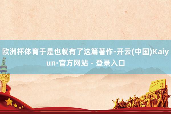 欧洲杯体育于是也就有了这篇著作-开云(中国)Kaiyun·官方网站 - 登录入口