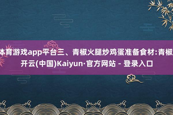 体育游戏app平台三、青椒火腿炒鸡蛋准备食材:青椒-开云(中国)Kaiyun·官方网站 - 登录入口