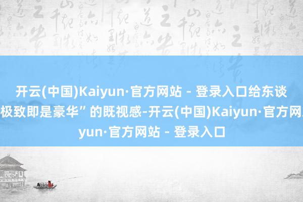 开云(中国)Kaiyun·官方网站 - 登录入口给东谈主一种“土到极致即是豪华”的既视感-开云(中国)Kaiyun·官方网站 - 登录入口