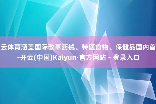 开云体育涵盖国际改革药械、特医食物、保健品国内首用-开云(中国)Kaiyun·官方网站 - 登录入口