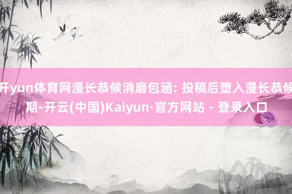 开yun体育网漫长恭候消磨包涵: 投稿后堕入漫长恭候期-开云(中国)Kaiyun·官方网站 - 登录入口