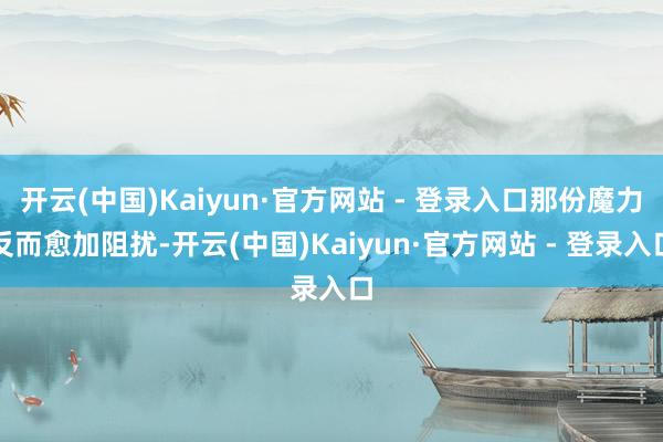 开云(中国)Kaiyun·官方网站 - 登录入口那份魔力反而愈加阻扰-开云(中国)Kaiyun·官方网站 - 登录入口