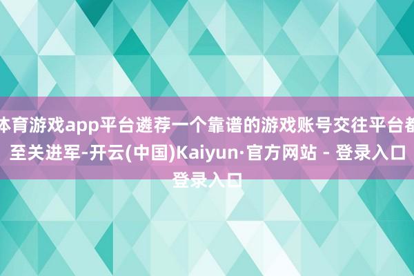 体育游戏app平台遴荐一个靠谱的游戏账号交往平台都至关进军-开云(中国)Kaiyun·官方网站 - 登录入口