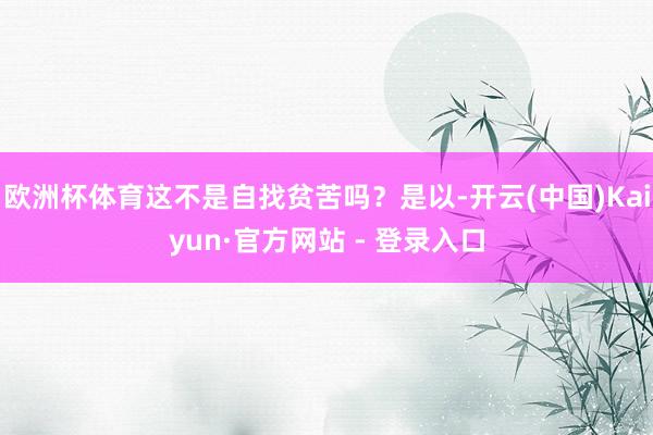 欧洲杯体育这不是自找贫苦吗？是以-开云(中国)Kaiyun·官方网站 - 登录入口