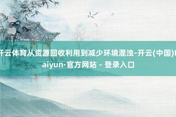 开云体育从资源回收利用到减少环境混浊-开云(中国)Kaiyun·官方网站 - 登录入口