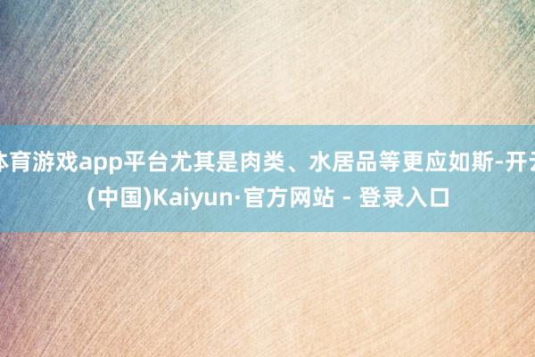 体育游戏app平台尤其是肉类、水居品等更应如斯-开云(中国)Kaiyun·官方网站 - 登录入口